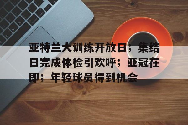 jiuyou-亚特兰大训练开放日；集结日完成体检引欢呼；亚冠在即；年轻球员得到机会的简单介绍