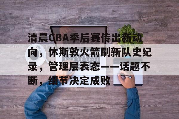 九游娱乐互动中心-清晨CBA季后赛传出新动向，休斯敦火箭刷新队史纪录，管理层表态——话题不断，细节决定成败的简单介绍
